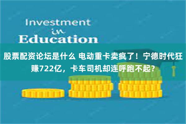 股票配资论坛是什么 电动重卡卖疯了！宁德时代狂赚722亿，卡车司机却连呼跑不起？