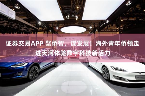 证券交易APP 聚侨智，谋发展！海外青年侨领走进天河体验数字科技新活力