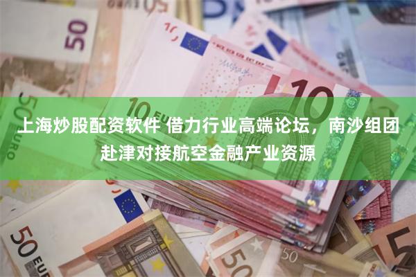 上海炒股配资软件 借力行业高端论坛,南沙组团赴津对接航空金融产业资源