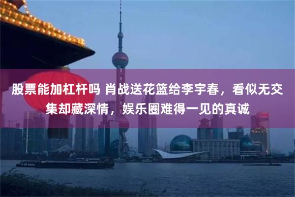 股票能加杠杆吗 肖战送花篮给李宇春，看似无交集却藏深情，娱乐圈难得一见的真诚