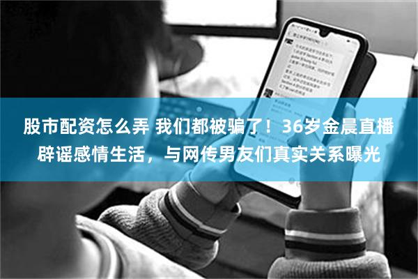 股市配资怎么弄 我们都被骗了!36岁金晨直播辟谣感情生活,与网传男友们真实关系曝光