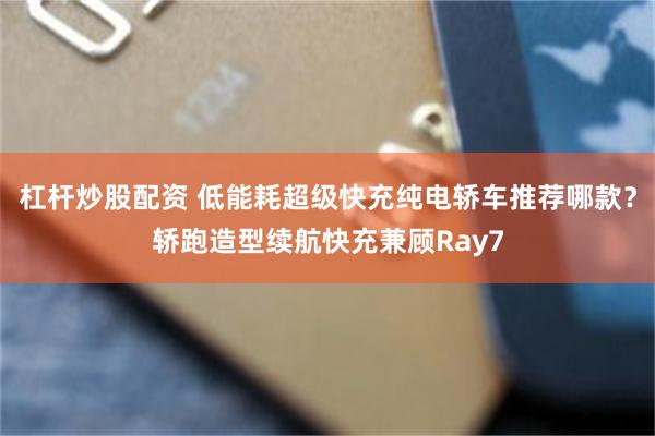 杠杆炒股配资 低能耗超级快充纯电轿车推荐哪款？轿跑造型续航快充兼顾Ray7