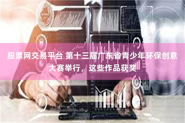股票网交易平台 第十三届广东省青少年环保创意大赛举行,这些作品获奖