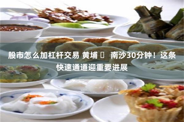 股市怎么加杠杆交易 黄埔 ⇄ 南沙30分钟！这条快速通道迎重要进展