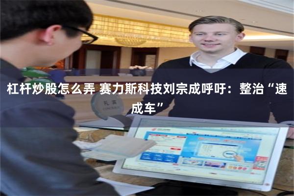 杠杆炒股怎么弄 赛力斯科技刘宗成呼吁：整治“速成车”