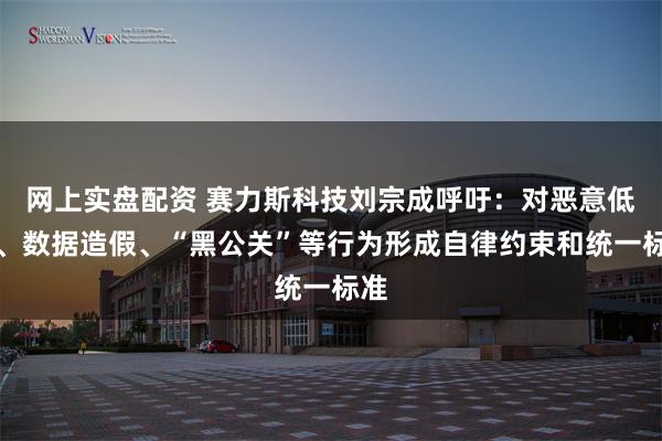 网上实盘配资 赛力斯科技刘宗成呼吁：对恶意低价、数据造假、“黑公关”等行为形成自律约束和统一标准