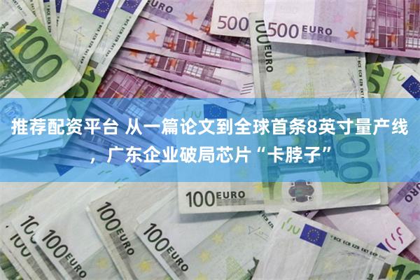 推荐配资平台 从一篇论文到全球首条8英寸量产线,广东企业破局芯片“卡脖子”