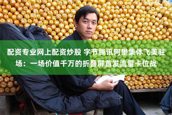 配资专业网上配资炒股 字节腾讯阿里集体飞美驻场：一场价值千万的折叠屏首发流量卡位战