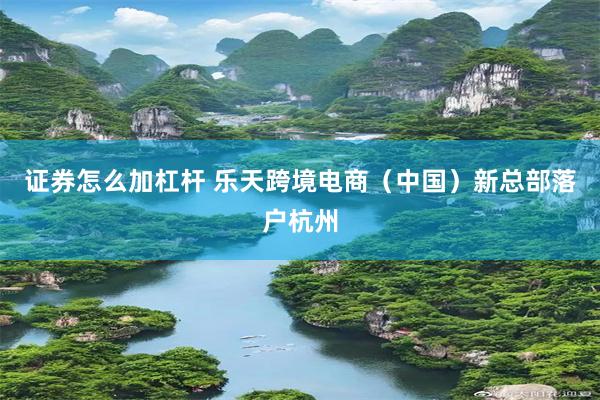 证券怎么加杠杆 乐天跨境电商(中国)新总部落户杭州
