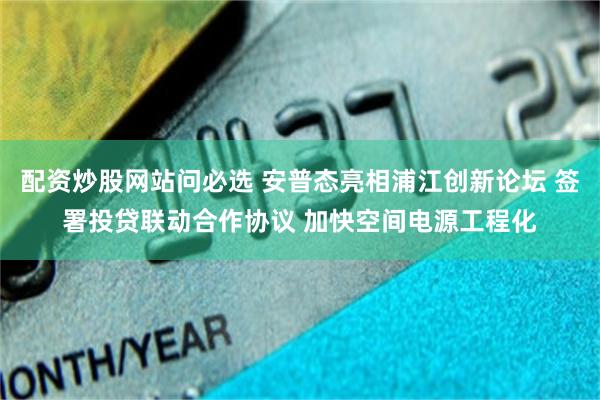 配资炒股网站问必选 安普态亮相浦江创新论坛 签署投贷联动合作协议 加快空间电源工程化