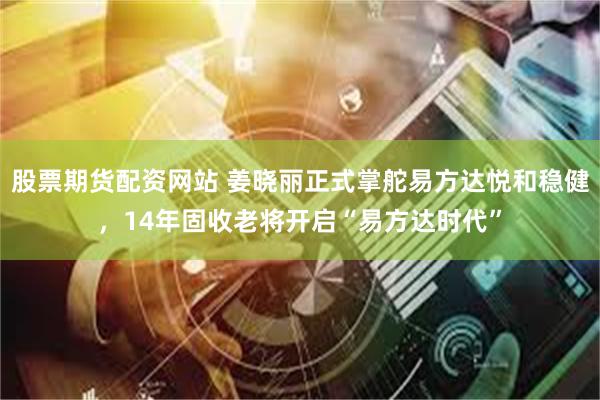 股票期货配资网站 姜晓丽正式掌舵易方达悦和稳健，14年固收老将开启“易方达时代”