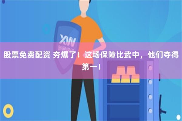 股票免费配资 夯爆了！这场保障比武中，他们夺得第一！