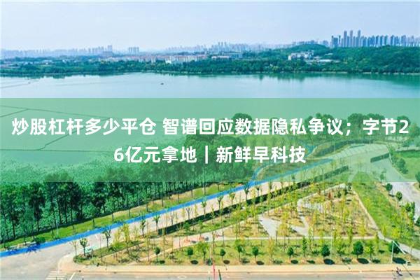炒股杠杆多少平仓 智谱回应数据隐私争议；字节26亿元拿地｜新鲜早科技