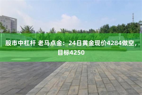 股市中杠杆 老马点金:24日黄金现价4284做空,目标4250