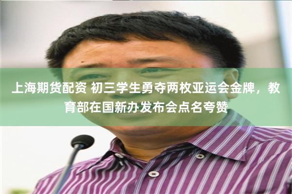 上海期货配资 初三学生勇夺两枚亚运会金牌,教育部在国新办发布会点名夸赞