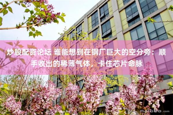 炒股配资论坛 谁能想到在钢厂巨大的空分旁：顺手收出的稀薄气体，卡住芯片命脉