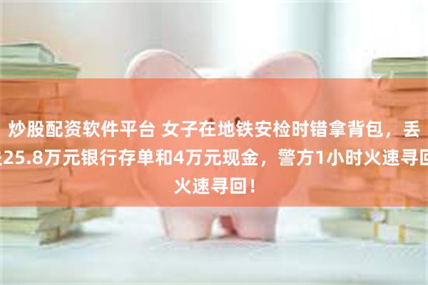 炒股配资软件平台 女子在地铁安检时错拿背包,丢失25.8万元银行存单和4万元现金,警方1小时火速寻回!
