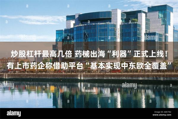 炒股杠杆最高几倍 药械出海“利器”正式上线！有上市药企称借助平台“基本实现中东欧全覆盖”