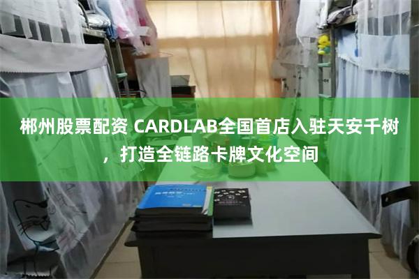 郴州股票配资 CARDLAB全国首店入驻天安千树，打造全链路卡牌文化空间