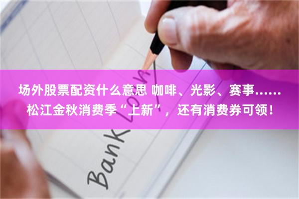 场外股票配资什么意思 咖啡、光影、赛事......松江金秋消费季“上新”,还有消费券可领!