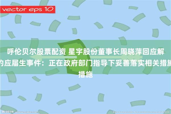 呼伦贝尔股票配资 星宇股份董事长周晓萍回应解约应届生事件：正在政府部门指导下妥善落实相关措施