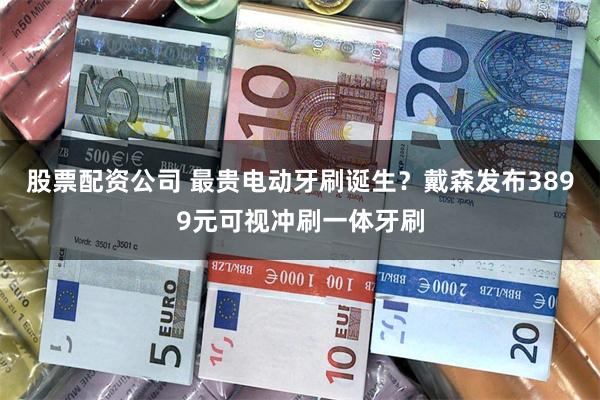 股票配资公司 最贵电动牙刷诞生?戴森发布3899元可视冲刷一体牙刷