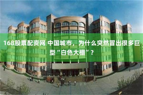 168股票配资网 中国城市，为什么突然冒出很多巨型“白色大棚”？
