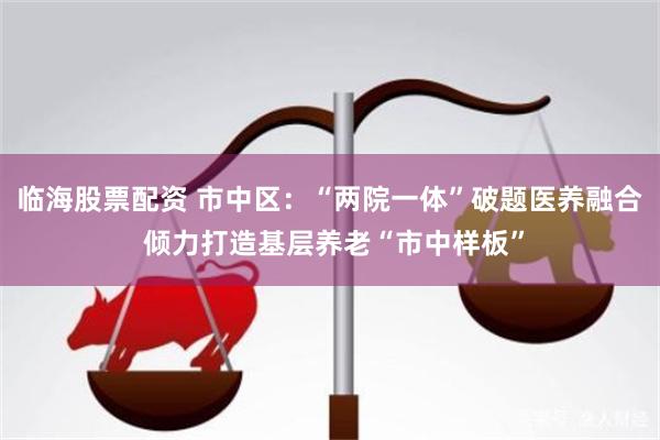 临海股票配资 市中区：“两院一体”破题医养融合 倾力打造基层养老“市中样板”