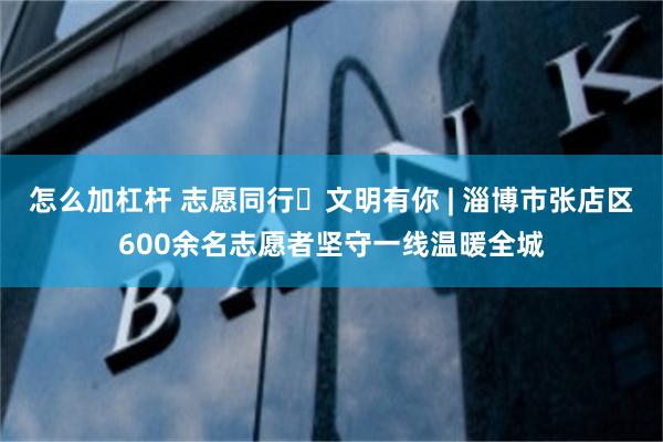 怎么加杠杆 志愿同行・文明有你 | 淄博市张店区600余名志愿者坚守一线温暖全城
