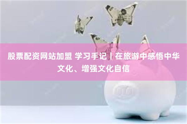 股票配资网站加盟 学习手记丨在旅游中感悟中华文化、增强文化自信