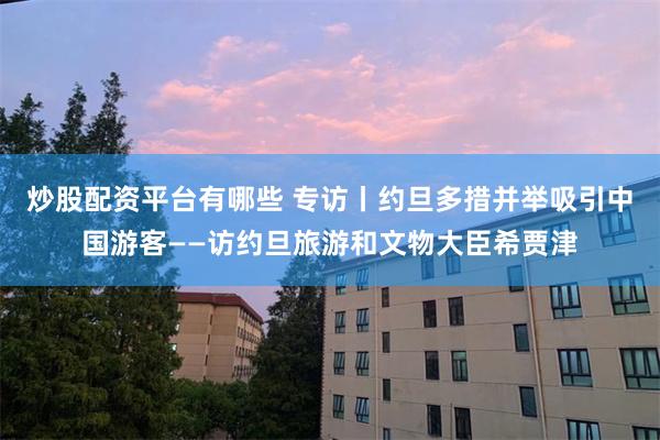 炒股配资平台有哪些 专访丨约旦多措并举吸引中国游客——访约旦旅游和文物大臣希贾津
