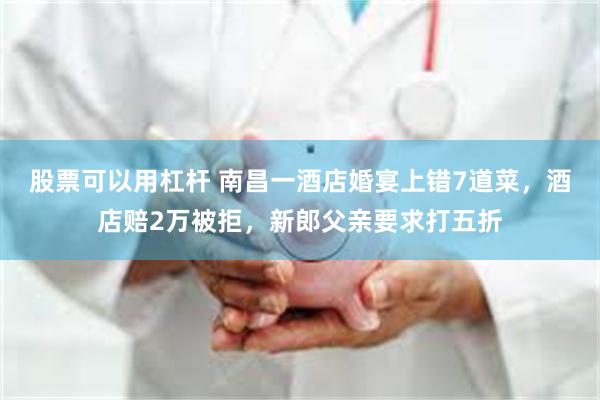 股票可以用杠杆 南昌一酒店婚宴上错7道菜,酒店赔2万被拒,新郎父亲要求打五折