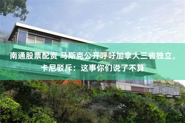 南通股票配资 马斯克公开呼吁加拿大三省独立,卡尼驳斥:这事你们说了不算