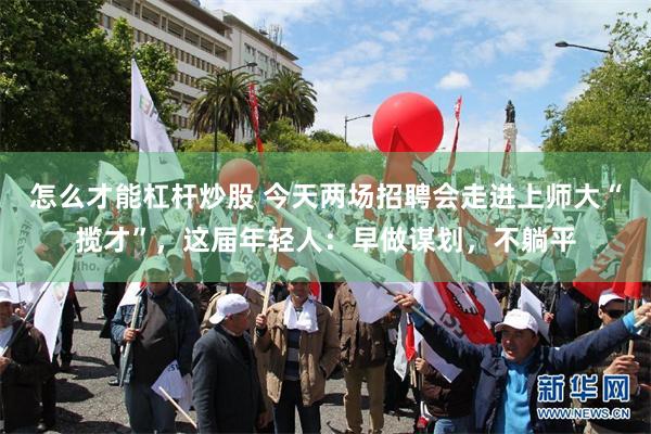 怎么才能杠杆炒股 今天两场招聘会走进上师大“揽才”，这届年轻人：早做谋划，不躺平