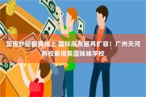 正规炒股配资线上 国际朋友圈再扩容！广州天河两校新增英国姊妹学校