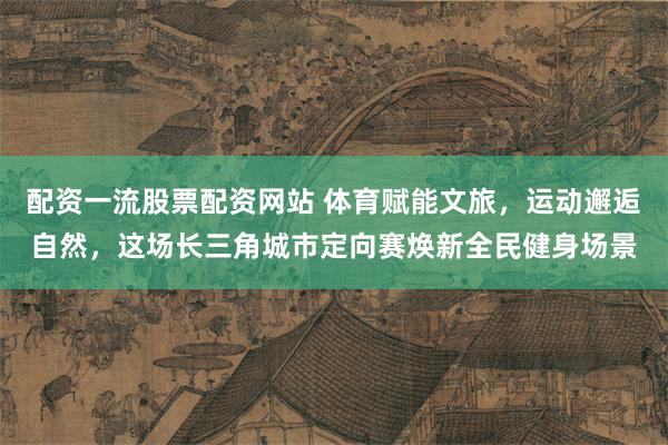 配资一流股票配资网站 体育赋能文旅，运动邂逅自然，这场长三角城市定向赛焕新全民健身场景