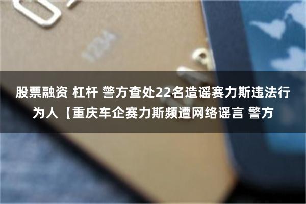 股票融资 杠杆 警方查处22名造谣赛力斯违法行为人【重庆车企赛力斯频遭网络谣言 警方