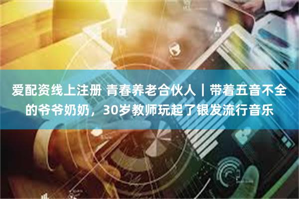 爱配资线上注册 青春养老合伙人｜带着五音不全的爷爷奶奶，30岁教师玩起了银发流行音乐