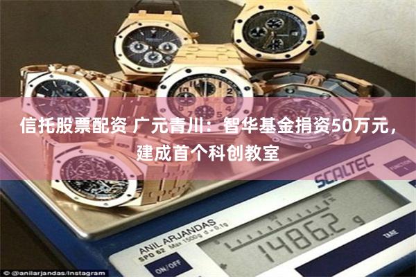 信托股票配资 广元青川：智华基金捐资50万元，建成首个科创教室