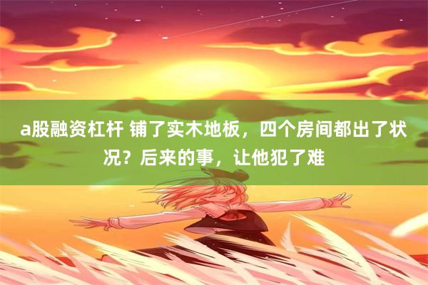 a股融资杠杆 铺了实木地板，四个房间都出了状况？后来的事，让他犯了难
